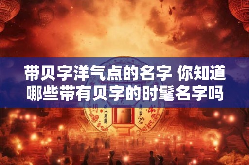 带贝字洋气点的名字 你知道哪些带有贝字的时髦名字吗