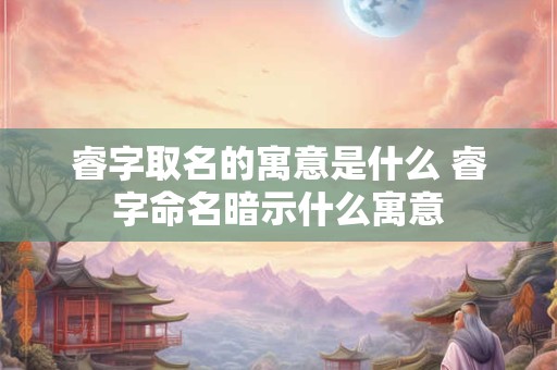 睿字取名的寓意是什么 睿字命名暗示什么寓意