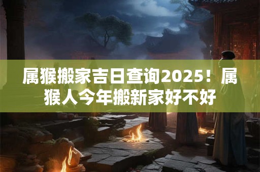 属猴搬家吉日查询2025！属猴人今年搬新家好不好