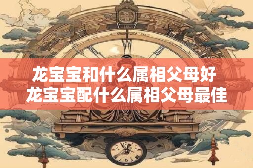 龙宝宝和什么属相父母好 龙宝宝配什么属相父母最佳