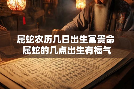 属蛇农历几日出生富贵命 属蛇的几点出生有福气