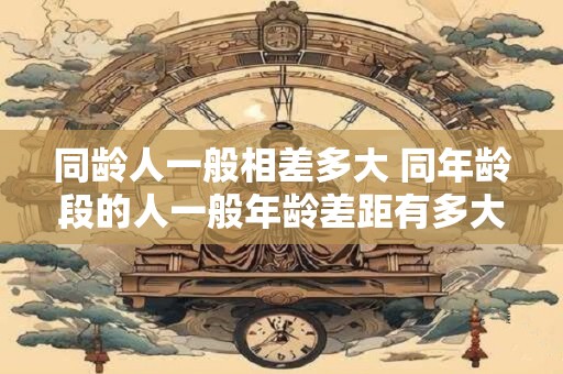 同龄人一般相差多大 同年龄段的人一般年龄差距有多大