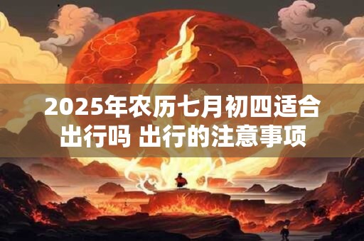 2025年农历七月初四适合出行吗 出行的注意事项