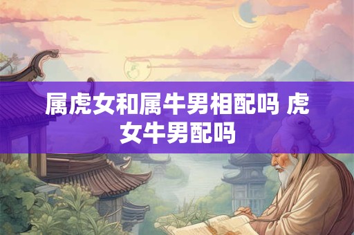 属虎女和属牛男相配吗 虎女牛男配吗 属虎女和属牛男相配吗 虎女牛男配吗