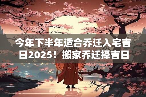 今年下半年适合乔迁入宅吉日2025！搬家乔迁择吉日怎么选日子