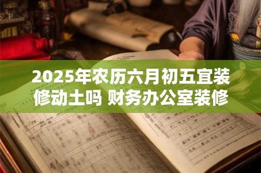 2025年农历六月初五宜装修动土吗 财务办公室装修忌讳