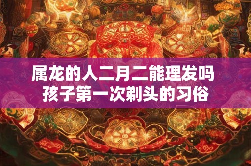 属龙的人二月二能理发吗 孩子第一次剃头的习俗