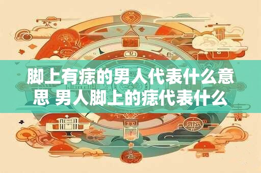 脚上有痣的男人代表什么意思 男人脚上的痣代表什么