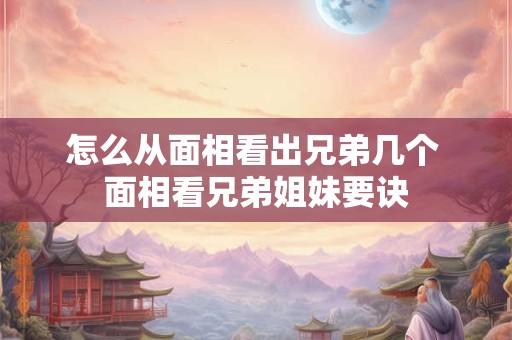 怎么从面相看出兄弟几个 面相看兄弟姐妹要诀 怎么从面相看出兄弟几个 面相看兄弟姐妹要诀