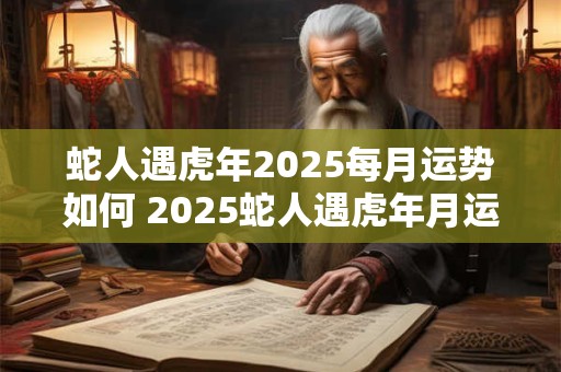 蛇人遇虎年2025每月运势如何 2025蛇人遇虎年月运如何