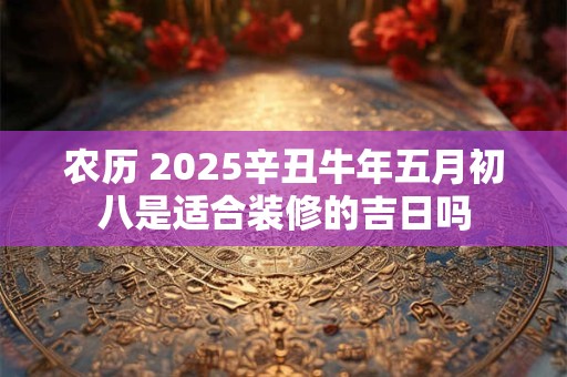 农历 2025辛丑牛年五月初八是适合装修的吉日吗