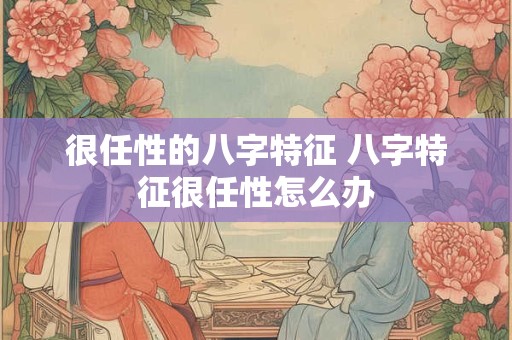很任性的八字特征 八字特征很任性怎么办