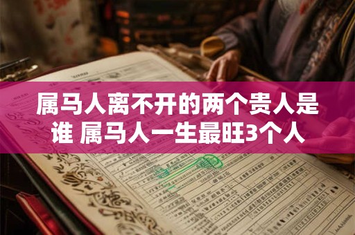 属马人离不开的两个贵人是谁 属马人一生最旺3个人