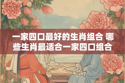 一家四口最好的生肖组合 哪些生肖最适合一家四口组合
