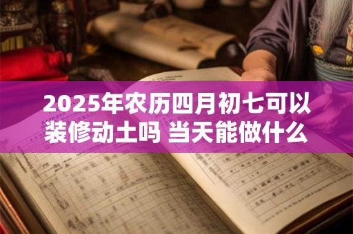 2025年农历四月初七可以装修动土吗 当天能做什么