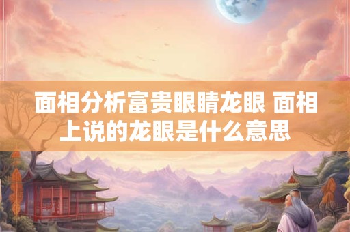 面相分析富贵眼睛龙眼 面相上说的龙眼是什么意思 面相分析富贵眼睛龙眼 面相上说的龙眼是什么意思