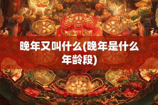 晚年又叫什么(晚年是什么年龄段)