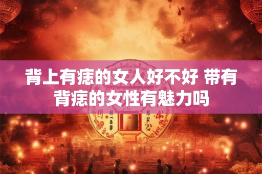 背上有痣的女人好不好 带有背痣的女性有魅力吗