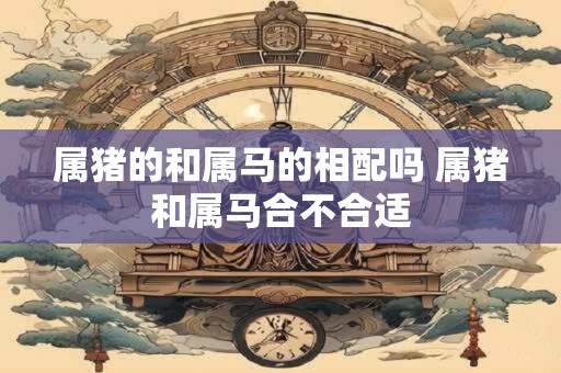 属猪的和属马的相配吗 属猪和属马合不合适