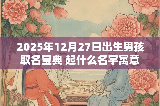 2025年12月27日出生男孩取名宝典 起什么名字寓意好