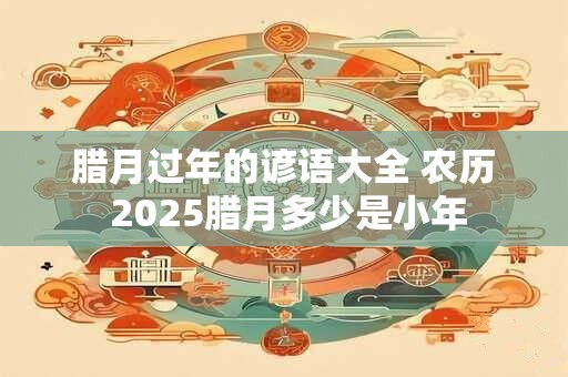 腊月过年的谚语大全 农历 2025腊月多少是小年