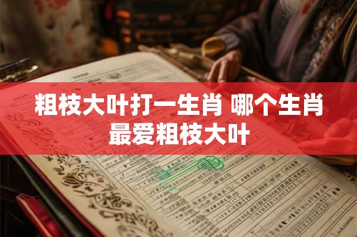 粗枝大叶打一生肖 哪个生肖最爱粗枝大叶
