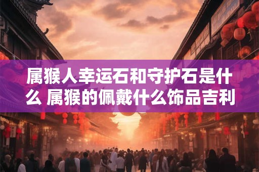 属猴人幸运石和守护石是什么 属猴的佩戴什么饰品吉利