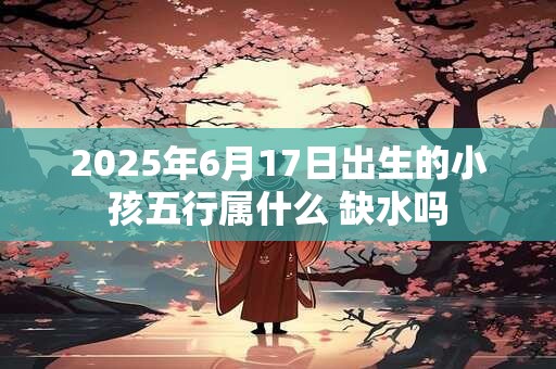 2025年6月17日出生的小孩五行属什么 缺水吗