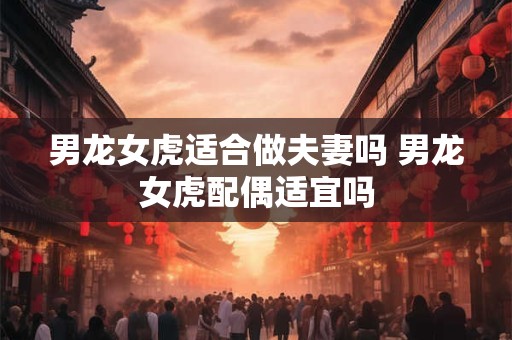男龙女虎适合做夫妻吗 男龙女虎配偶适宜吗
