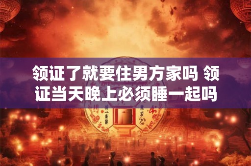 领证了就要住男方家吗 领证当天晚上必须睡一起吗