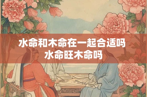 水命和木命在一起合适吗 水命旺木命吗