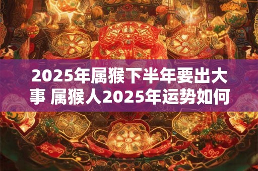 2025年属猴下半年要出大事 属猴人2025年运势如何