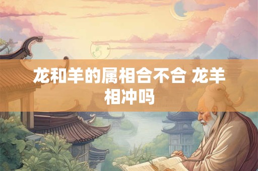 龙和羊的属相合不合 龙羊相冲吗