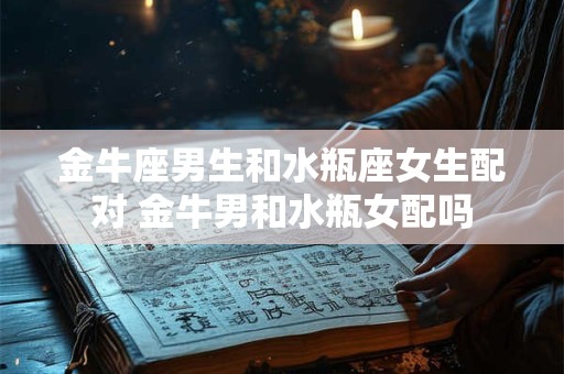 金牛座男生和水瓶座女生配对 金牛男和水瓶女配吗