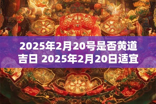 2025年2月20号是否黄道吉日 2025年2月20日适宜搬家吗