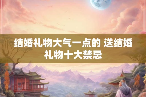 结婚礼物大气一点的 送结婚礼物十大禁忌