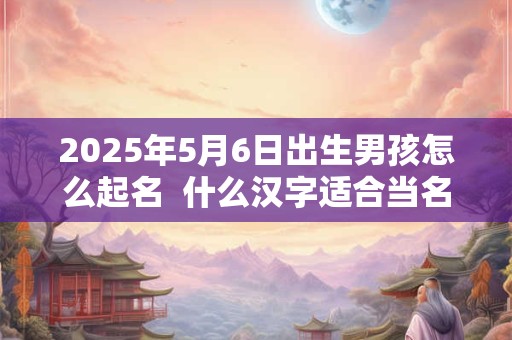 2025年5月6日出生男孩怎么起名  什么汉字适合当名字