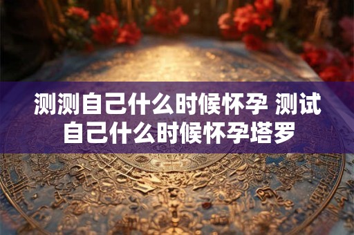 测测自己什么时候怀孕 测试自己什么时候怀孕塔罗 测测自己什么时候怀孕 测试自己什么时候怀孕塔罗