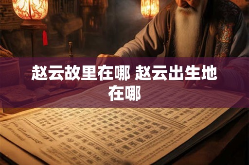 赵云故里在哪 赵云出生地在哪
