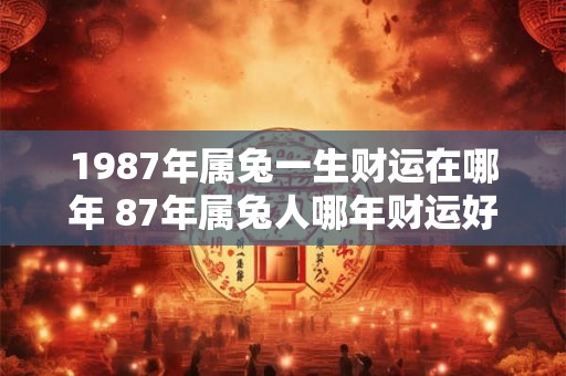 1987年属兔一生财运在哪年 87年属兔人哪年财运好