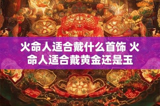 火命人适合戴什么首饰 火命人适合戴黄金还是玉