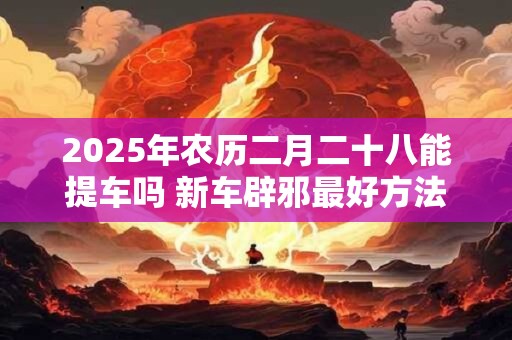 2025年农历二月二十八能提车吗 新车辟邪最好方法是什么