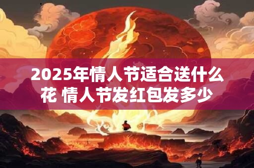 2025年情人节适合送什么花 情人节发红包发多少