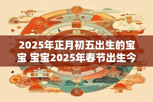 2025年正月初五出生的宝宝 宝宝2025年春节出生今年几岁