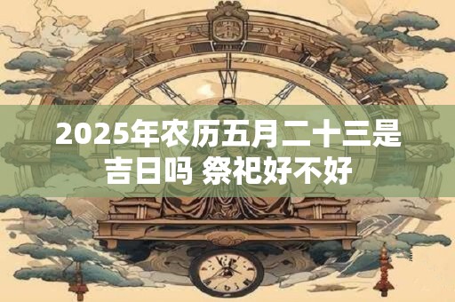 2025年农历五月二十三是吉日吗 祭祀好不好
