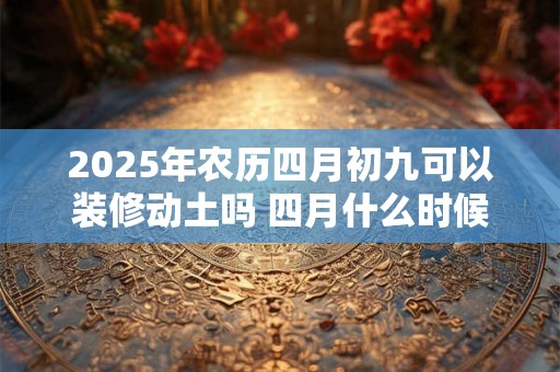 2025年农历四月初九可以装修动土吗 四月什么时候适合装修