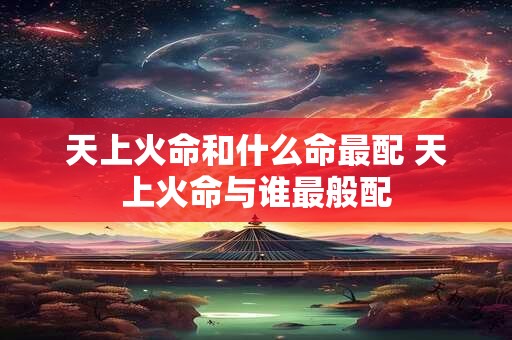 天上火命和什么命最配 天上火命与谁最般配