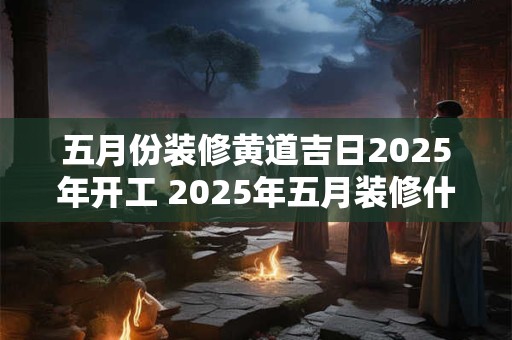 五月份装修黄道吉日2025年开工 2025年五月装修什么时候开始合适