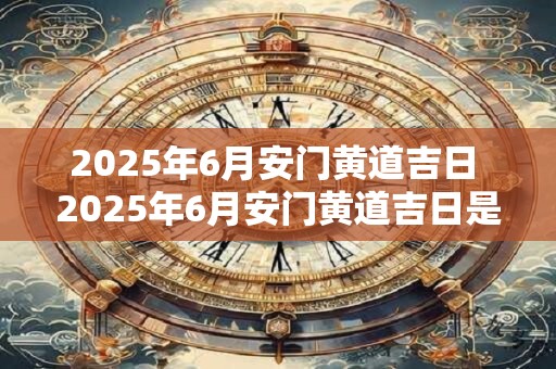 2025年6月安门黄道吉日 2025年6月安门黄道吉日是什么时候