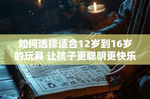 如何选择适合12岁到16岁的玩具 让孩子更聪明更快乐